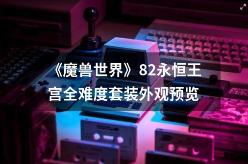 《魔兽世界》8.2永恒王宫全难度套装外观预览-第1张-游戏信息-龙启网