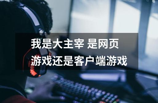 我是大主宰 是网页游戏还是客户端游戏-第1张-游戏信息-龙启网
