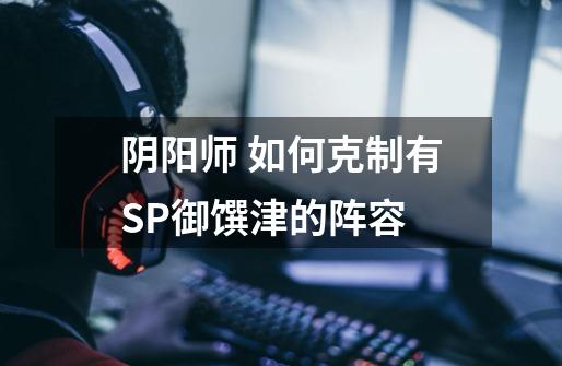 阴阳师 如何克制有SP御馔津的阵容-第1张-游戏信息-龙启网