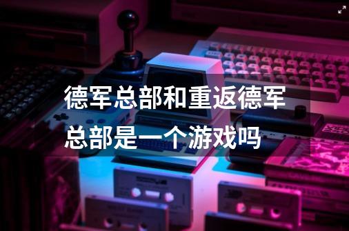 德军总部和重返德军总部是一个游戏吗-第1张-游戏信息-龙启网
