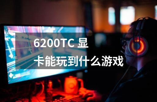 6200TC 显卡能玩到什么游戏-第1张-游戏信息-龙启网