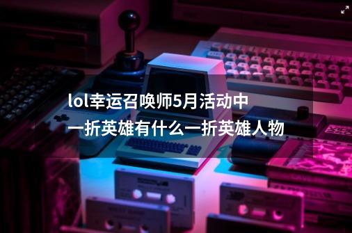 lol幸运召唤师5月活动中一折英雄有什么一折英雄人物-第1张-游戏信息-龙启网