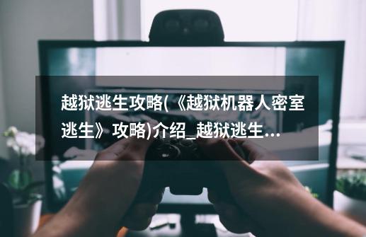 越狱逃生攻略(《越狱机器人密室逃生》攻略)介绍_越狱逃生攻略(《越狱机器人密室逃生》攻略)是什么-第1张-游戏信息-龙启网