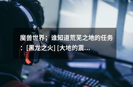 魔兽世界；谁知道荒芜之地的任务：[黑龙之火] [大地的震颤]怎么做啊-第1张-游戏信息-龙启网