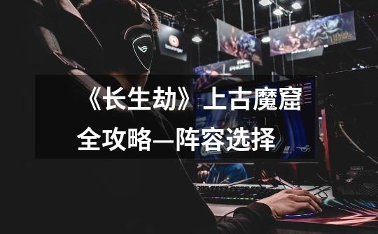 《长生劫》上古魔窟全攻略—阵容选择-第1张-游戏信息-龙启网