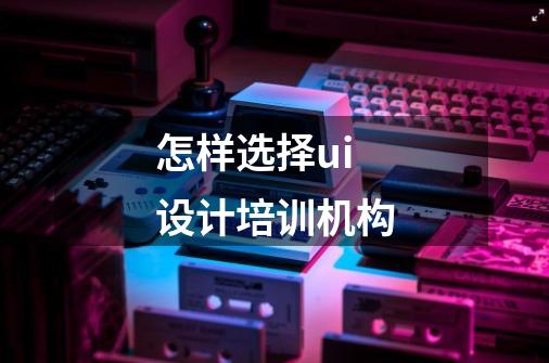 怎样选择ui设计培训机构-第1张-游戏信息-龙启网