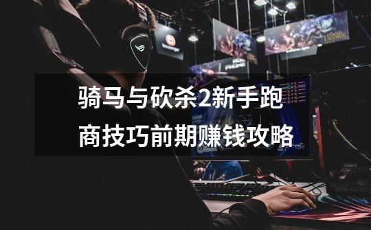 骑马与砍杀2新手跑商技巧前期赚钱攻略-第1张-游戏信息-龙启网