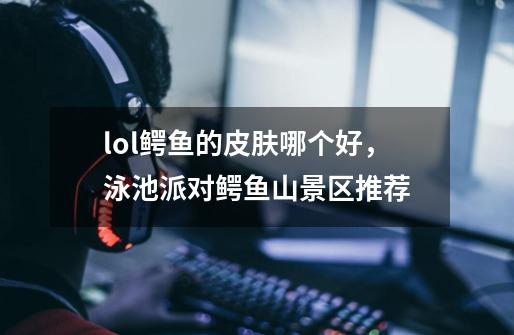 lol鳄鱼的皮肤哪个好,泳池派对鳄鱼山景区推荐-第1张-游戏信息-龙启网