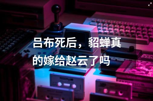 吕布死后,貂蝉真的嫁给赵云了吗-第1张-游戏信息-龙启网