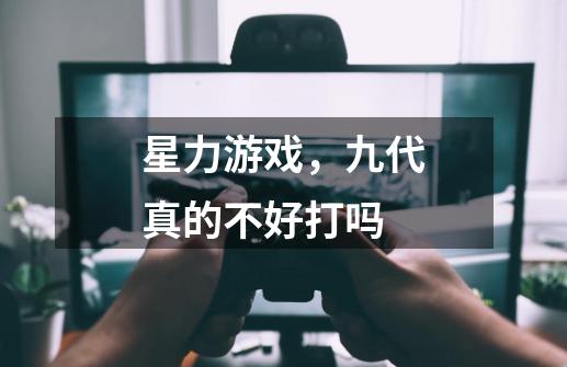 星力游戏,九代真的不好打吗-第1张-游戏信息-龙启网