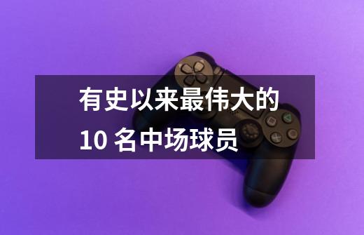 有史以来最伟大的 10 名中场球员-第1张-游戏信息-龙启网