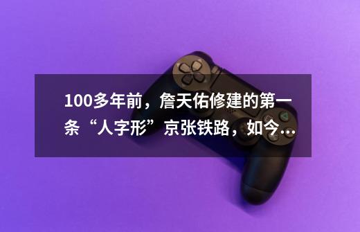 100多年前,詹天佑修建的第一条“人字形”京张铁路,如今怎样-第1张-游戏信息-龙启网