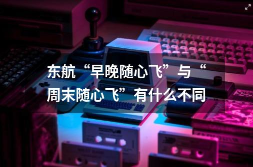 东航“早晚随心飞”与“周末随心飞”有什么不同-第1张-游戏信息-龙启网