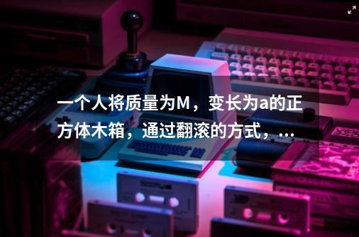 一个人将质量为M,变长为a的正方体木箱,通过翻滚的方式,向前移动距离s,则人至少要做多少功-第1张-游戏信息-龙启网