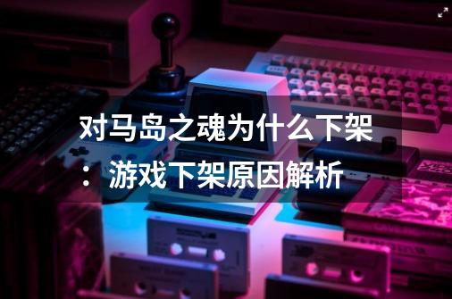 对马岛之魂为什么下架:游戏下架原因解析-第1张-游戏信息-龙启网