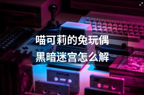 喵可莉的兔玩偶黑暗迷宫怎么解-第1张-游戏信息-龙启网