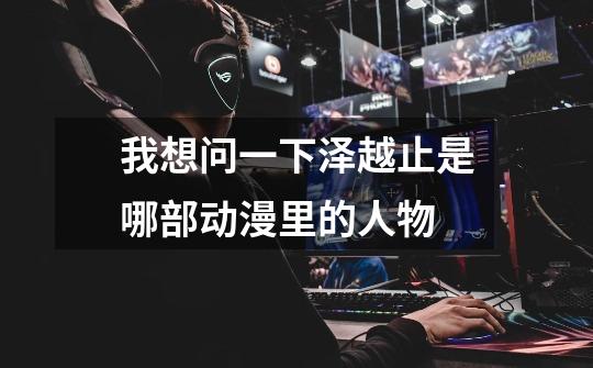 我想问一下泽越止是哪部动漫里的人物-第1张-游戏信息-龙启网