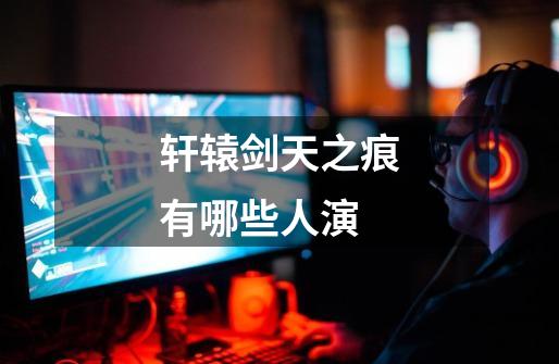 轩辕剑天之痕有哪些人演-第1张-游戏信息-龙启网