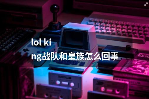 lol king战队和皇族怎么回事-第1张-游戏信息-龙启网