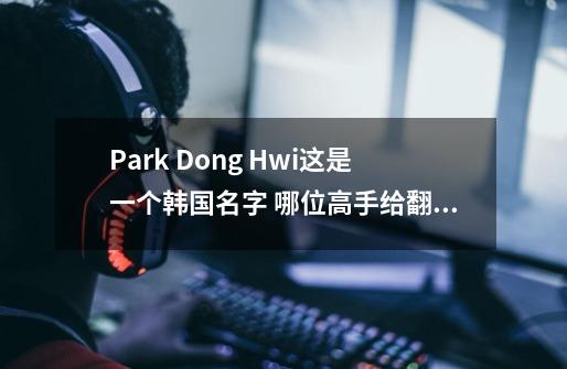 Park Dong Hwi这是一个韩国名字 哪位高手给翻译成汉语啊-第1张-游戏信息-龙启网