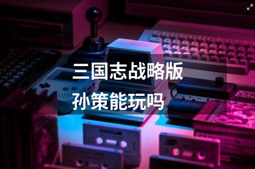 三国志战略版孙策能玩吗-第1张-游戏信息-龙启网