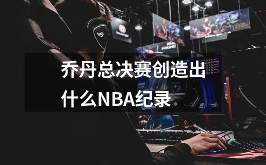乔丹总决赛创造出什么NBA纪录-第1张-游戏信息-龙启网