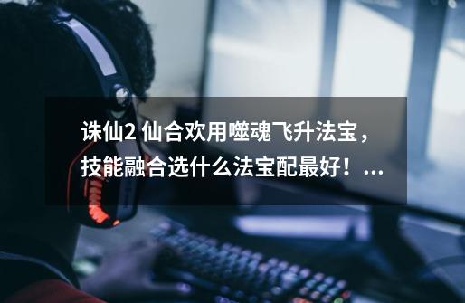 诛仙2 仙合欢用噬魂飞升法宝，技能融合选什么法宝配最好！要求以打架为主的！-第1张-游戏信息-龙启网