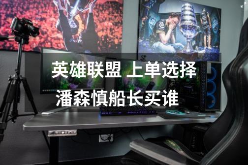 英雄联盟 上单选择 潘森.慎.船长买谁-第1张-游戏信息-龙启网