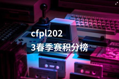 cfpl2023春季赛积分榜-第1张-游戏信息-龙启网