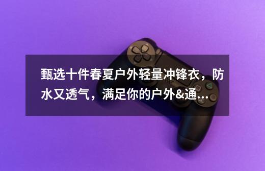 甄选十件春夏户外轻量冲锋衣,防水又透气,满足你的户外&通勤的双重需求-第1张-游戏信息-龙启网