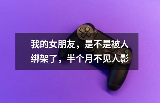我的女朋友，是不是被人绑架了，半个月不见人影-第1张-游戏信息-龙启网