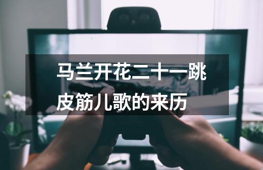 马兰开花二十一跳皮筋儿歌的来历-第1张-游戏信息-龙启网