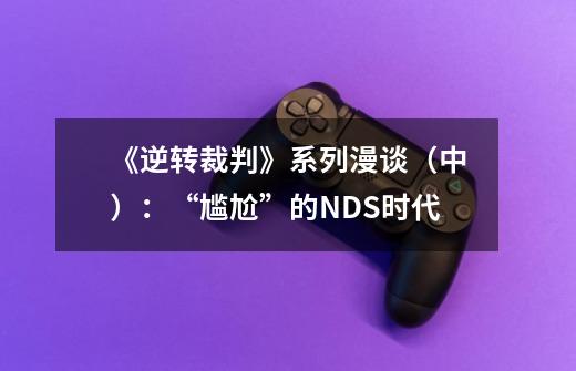 《逆转裁判》系列漫谈(中):“尴尬”的NDS时代-第1张-游戏信息-龙启网