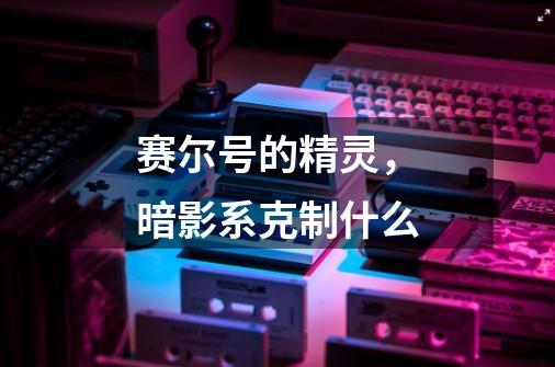赛尔号的精灵，暗影系克制什么-第1张-游戏信息-龙启网
