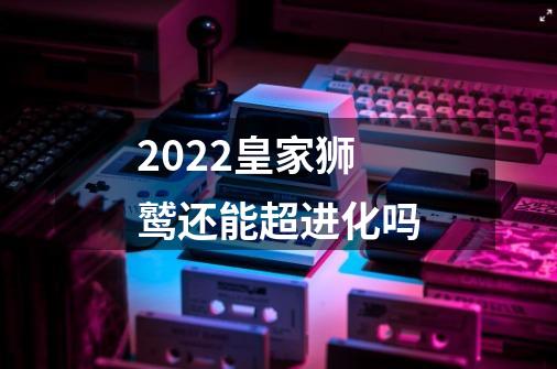 2022皇家狮鹫还能超进化吗-第1张-游戏信息-龙启网