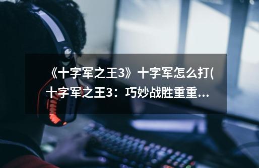 《十字军之王3》十字军怎么打(十字军之王3:巧妙战胜重重困难!)-第1张-游戏信息-龙启网