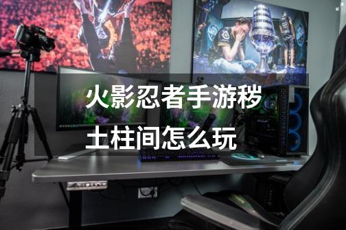 火影忍者手游秽土柱间怎么玩-第1张-游戏信息-龙启网