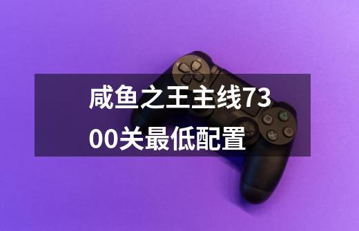 咸鱼之王主线7300关最低配置-第1张-游戏信息-龙启网