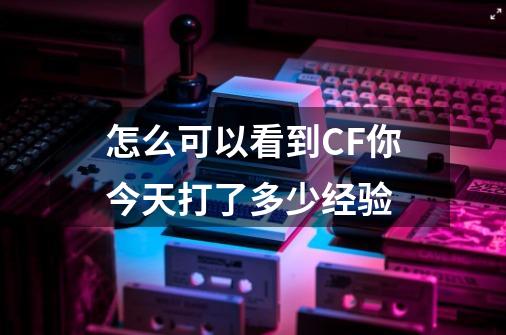怎么可以看到CF你今天打了多少经验-第1张-游戏信息-龙启网