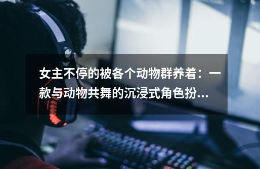 女主不停的被各个动物群养着:一款与动物共舞的沉浸式角色扮演游戏-第1张-游戏信息-龙启网