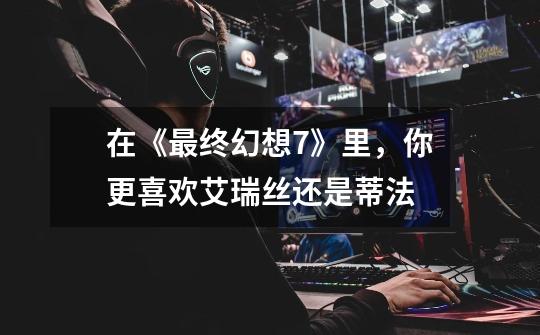 在《最终幻想7》里,你更喜欢艾瑞丝还是蒂法-第1张-游戏信息-龙启网