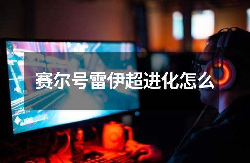 赛尔号雷伊超进化怎么-第1张-游戏信息-龙启网