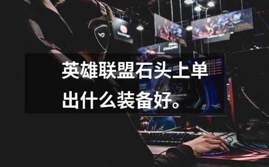 英雄联盟石头上单出什么装备好。-第1张-游戏信息-龙启网