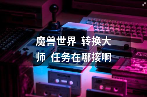魔兽世界  转换大师  任务在哪接啊-第1张-游戏信息-龙启网