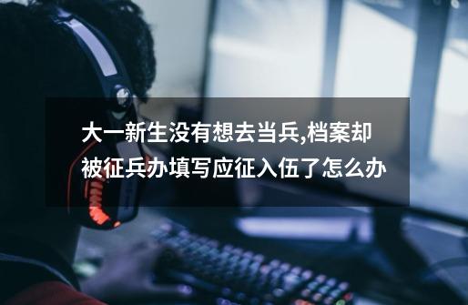 大一新生没有想去当兵,档案却被征兵办填写应征入伍了怎么办-第1张-游戏信息-龙启网