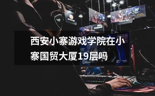 西安小寨游戏学院在小寨国贸大厦19层吗-第1张-游戏信息-龙启网