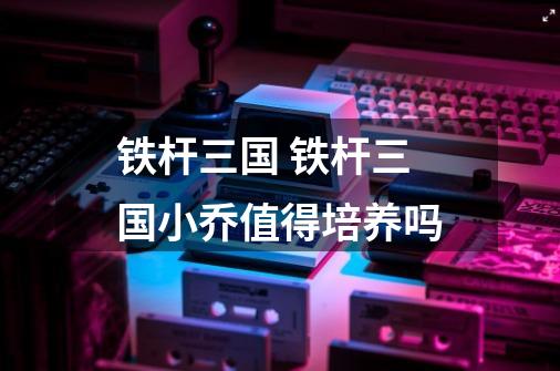 铁杆三国 铁杆三国小乔值得培养吗-第1张-游戏信息-龙启网