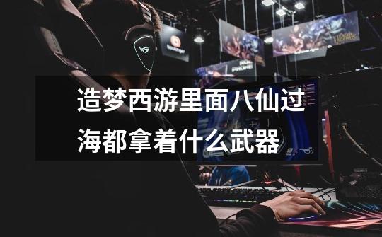 造梦西游里面八仙过海都拿着什么武器-第1张-游戏信息-龙启网
