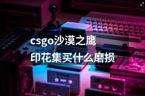 csgo沙漠之鹰印花集买什么磨损-第1张-游戏信息-龙启网