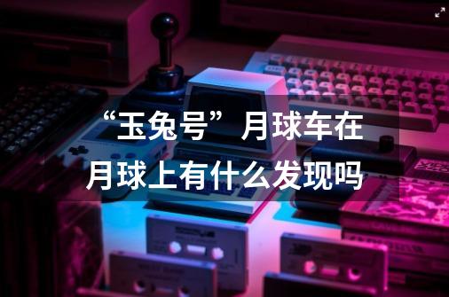“玉兔号”月球车在月球上有什么发现吗-第1张-游戏信息-龙启网